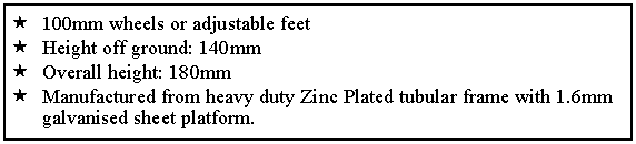 Text Box: 100mm wheels or adjustable feet
Height off ground: 140mm
Overall height: 180mm
Manufactured from heavy duty Zinc Plated tubular frame with 1.6mm galvanised sheet platform.