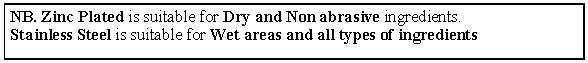 Text Box: NB. Zinc Plated is suitable for Dry and Non abrasive ingredients.
Stainless Steel is suitable for Wet areas and all types of ingredients