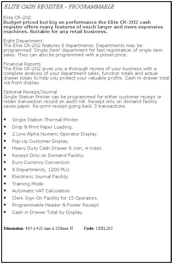 Text Box: ELITE CASH REGISTER - PROGRAMMABLEElite CR-202 
Budget-priced but big on performance the Elite CR-202 cash register offers many features of much larger and more expensive machines. Suitable for any retail business.

Eight Department
The Elite CR-202 features 8 departments. Departments may be programmed 'Single Item' department for fast registration of single item sales. They can also be programmed with a preset price.

Financial Reports
The Elite CR-202 gives you a thorough review of your business with a complete analysis of your department sales, function totals and actual drawer totals to help you protect your valuable profits. Cash in drawer total via front display.

Optional Receipt/Journal
Single Station Printer can be programmed for either customer receipt or retain transaction record on audit roll. Receipt only on demand facility saves paper. Re-print receipt going back 3 transactions. Single Station Thermal Printer.Drop & Print Paper Loading.2 Line Alpha Numeric Operator Display.Pop-Up Customer Display.Heavy Duty Cash Drawer 8 coin, 4 notes.Receipt Only on Demand Facility.Euro Currency Conversion.8 Departments, 1200 PLU.Electronic Journal Facility.Training Mode.Automatic VAT Calculation.Clerk Sign On Facility for 15 Operators.Programmable Header & Footer Receipt.Cash in Drawer Total by Display.Dimension: 405 x 425 mm x 230mm H          Code: 1XEL202